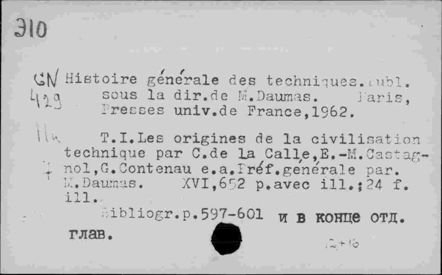 ﻿ЭЮ
Histoire generale des techniques.iubl. ІИ Q, sous la dir.de M.Daumas. iaris, Presses univ.de France,1962.
llK T.I.Les origines de la civilisation technique par G. de La Callze ,E.-M. Gastag nol,G.Gontenau e.a.Iréf.ge'nerale par. L'i.Daumas. XVI,692 p.avec ill.j24 f. ill.
■ibiiogr.p.597-601 и g конце ОТД. глав.